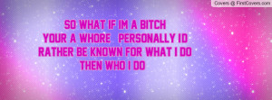 so what if im a bitch your a whore personally i d rather be known for ...
