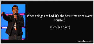 ... are bad, it's the best time to reinvent yourself. - George Lopez