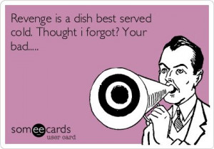 Revenge is a dish best served cold. Thought i forgot? Your bad.....