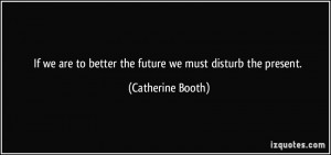 ... to better the future we must disturb the present. - Catherine Booth