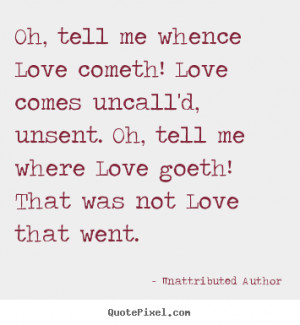 Love cometh! Love comes uncall'd, unsent. Oh, tell me where Love ...