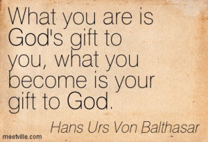 ... you are is God’s gift to you, what you become is your gift to God