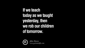 Quotes on Education If we teach today as we taught yesterday, then we ...