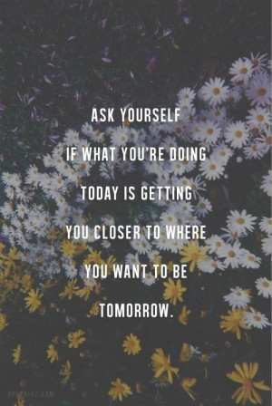 ask yourself if what you re doing today is getting you closer to where ...