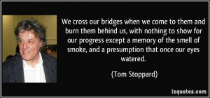 We cross our bridges when we come to them and burn them behind us ...