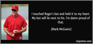 ... . My bat will lie next to his. I'm damn proud of that. - Mark McGwire