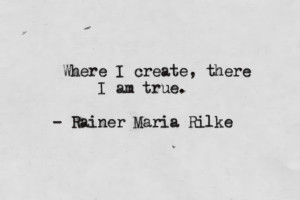 Where I create, there I am true. Rainer Maria Rilke