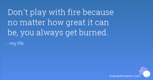 Don't play with fire because no matter how great it can be, you always ...