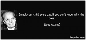 Smack your child every day. If you don't know why - he does. - Joey ...