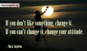 ... something change it. If you can’t change it, change your attitude
