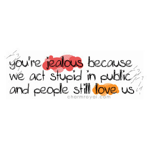 ... re jealous because we act stupid in public and people still love us
