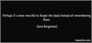 ... to forget the dead instead of remembering them. - Jose Bergaman