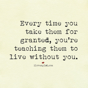... you take them for granted, you’re teaching them to live without you