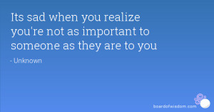 Its sad when you realize you're not as important to someone as they ...