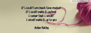if i could turn back time rewind ..if i could make it undone ..i swear ...
