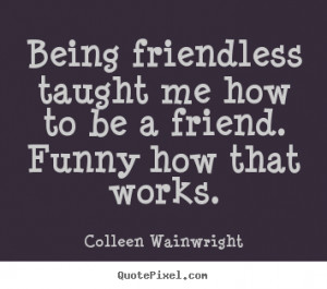Being friendless taught me how to be a friend. Funny how that works ...
