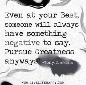 Even at your best, someone will have something negative to say. Pursue ...