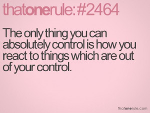 The only thing you can absolutely control is how you react to things ...