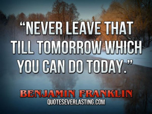 ... that till tomorrow which you can do today.” – Benjamin Franklin