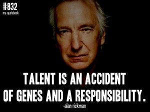 Talent is an accident of genes and a responsibility.” -Alan Rickman ...