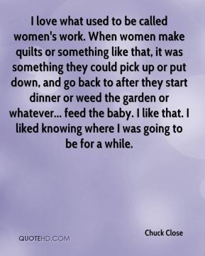 Chuck Close - I love what used to be called women's work. When women ...
