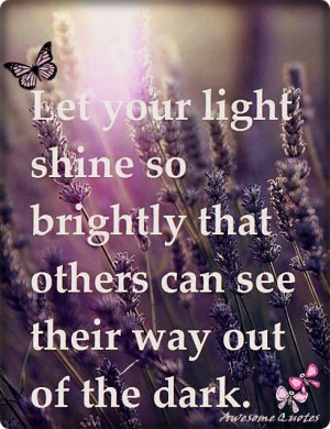 ... shine so brightly that Others can see their way Out of the dark