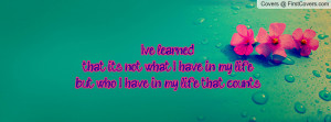 learned.....that it's not what I have in my life but who I have in my ...