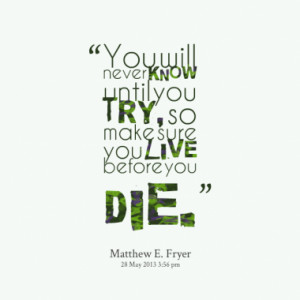 ... will never know until you try, so make sure you live before you die