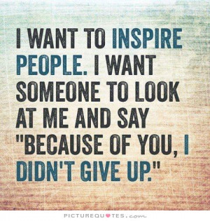 want to inspire people. I want someone to look at me and say
