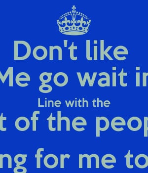 Don't like Me go wait in Line with the Rest of the people Waiting for ...