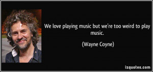 We love playing music but we're too weird to play music. - Wayne Coyne