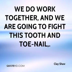 We do work together, and we are going to fight this tooth and toe-nail ...