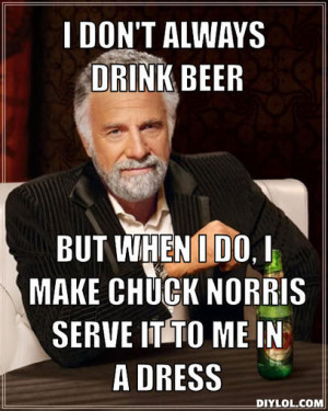 ... beer, But when I do, I make Chuck Norris serve it to me in a dress