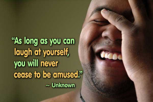 As long as you can laugh at yourself, you will never cease to be ...