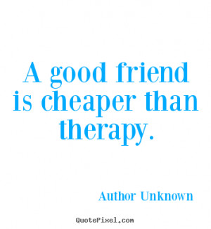 good friend is cheaper than therapy. - Author Unknown. View more ...