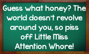 Guess what honey? The world doesn't revolve around you, so piss off ...