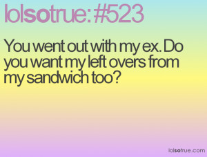 You went out with my ex. Do you want my left overs from my sandwich ...