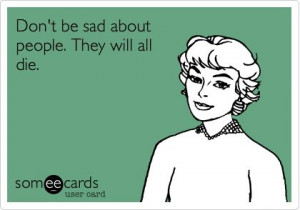 Don't be sad about people. They will all die.