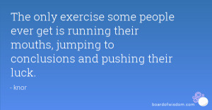 The only exercise some people ever get is running their mouths ...