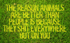 The reason Animals are better than people, is because they shit ...