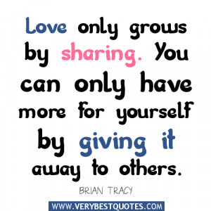 only grows by sharing. You can only have more for yourself by giving ...