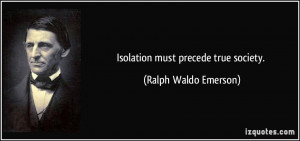 Isolation must precede true society. - Ralph Waldo Emerson