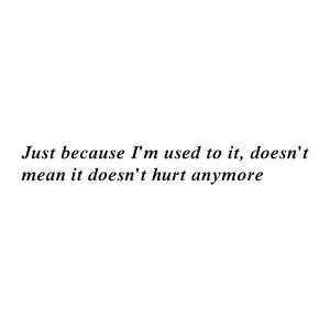 Just because I'm used to it, doesn't mean it doesn't hurt anymore