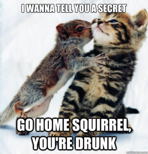 wanna tell you a secret Go home squirrel, you're drunk