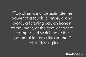 Too often we underestimate the power of a touch, a smile, a kind word ...