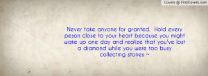 Never take anyone for granted. Hold every peson close to your heart ...