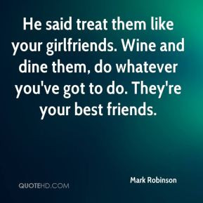He said treat them like your girlfriends. Wine and dine them, do ...