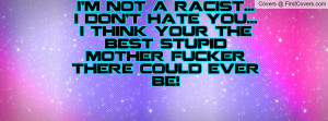 not a racist...I don't hate you...I think your the best stupid ...