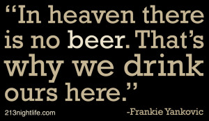 In heaven there is no beer. That’s why we drink ours here ...