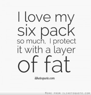love my six pack so much, I protect it with a layer of fat.